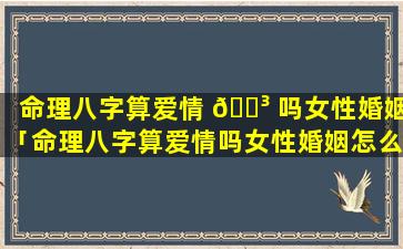 命理八字算爱情 🌳 吗女性婚姻「命理八字算爱情吗女性婚姻怎么样」